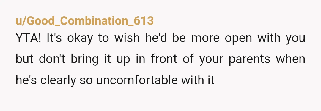 u/Good_Combination_613
YTA! It's okay to wish he'd be more open with you but don't bring it up in front of your parents when he's clearly so uncomfortable with it