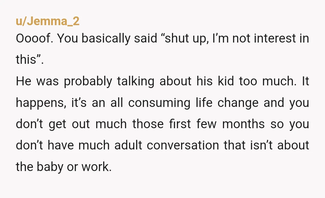 u/Jemma_2 Oooof. You basically said “shut up, I’m not interest in this”. He was probably talking about his kid too much. It happens, it’s an all consuming life change and...