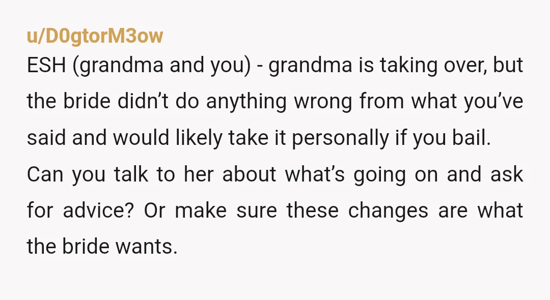 u/D0gtorM3ow ESH (grandma and you) - grandma is taking over, but the bride didn’t do anything wrong from what you’ve said and would likely take it personally if you bail....