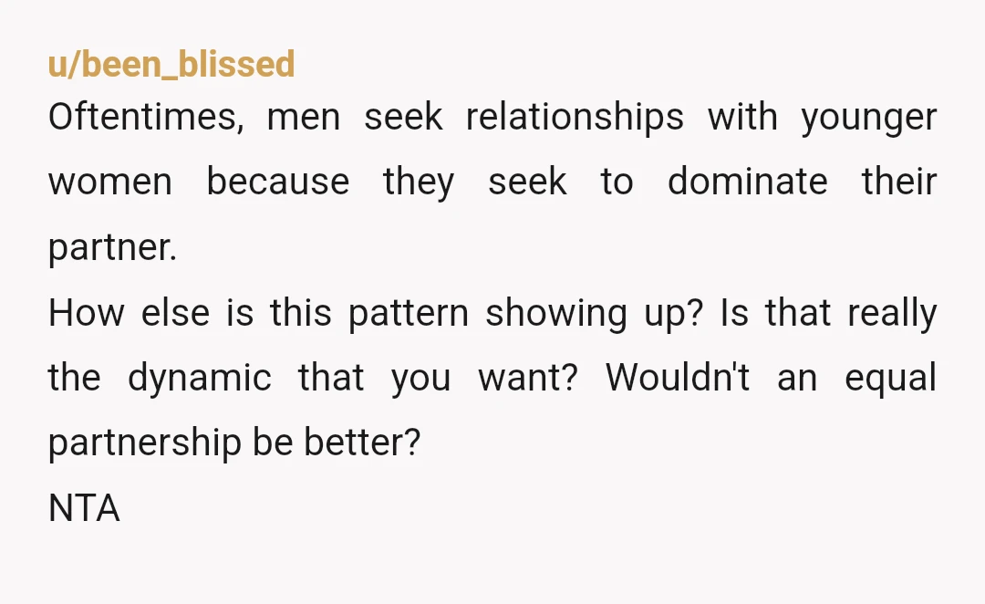 u/been_blissed Oftentimes, men seek relationships with younger women because they seek to dominate their partner. How else is this pattern showing up? Is that really the dynamic that you want?...