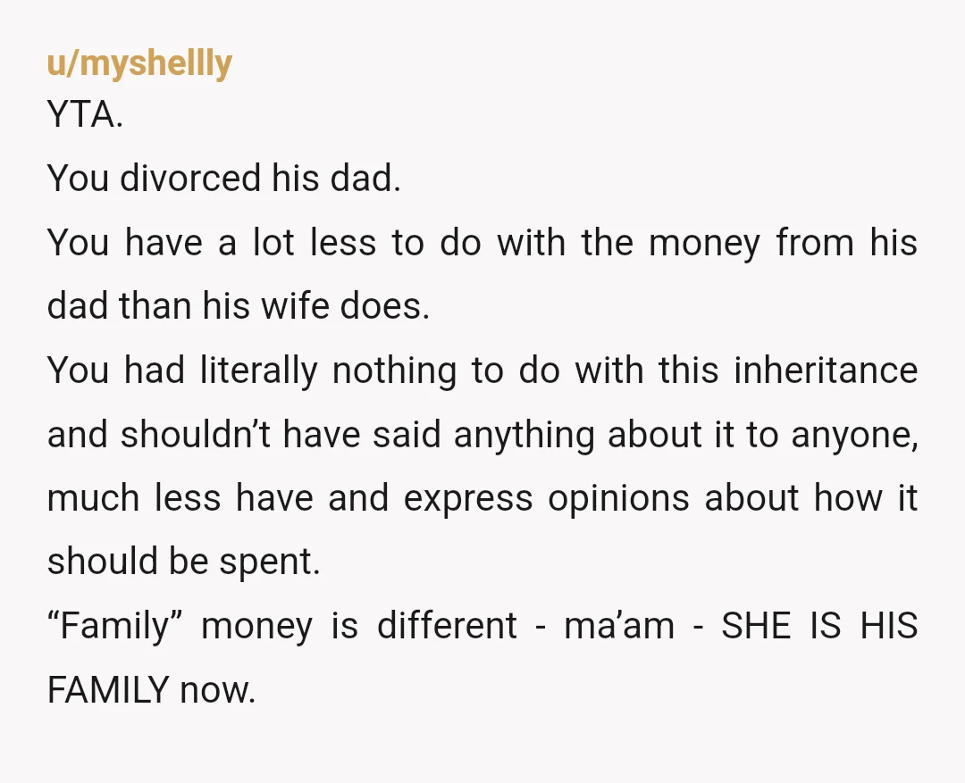 u/myshellly YTA. You divorced his dad. You have a lot less to do with the money from his dad than his wife does. You had literally nothing to do with...