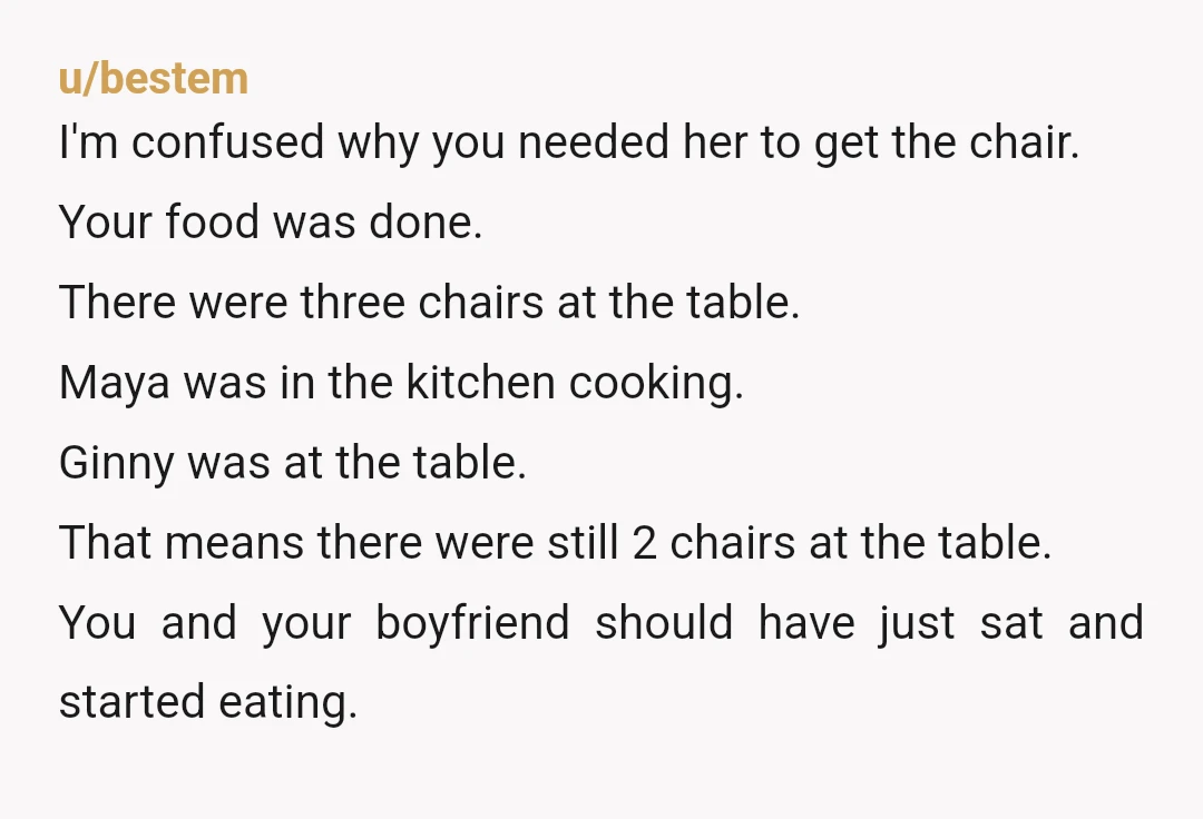 u/bestem I'm confused why you needed her to get the chair. Your food was done. There were three chairs at the table. Maya was in the kitchen cooking. Ginny was...