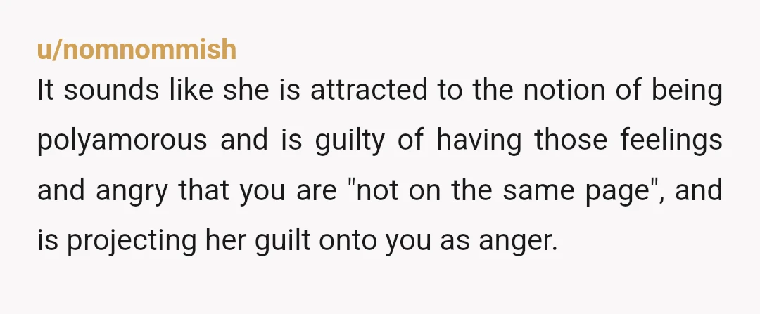 u/nomnommish It sounds like she is attracted to the notion of being polyamorous and is guilty of having those feelings and angry that you are "not on the same page",...