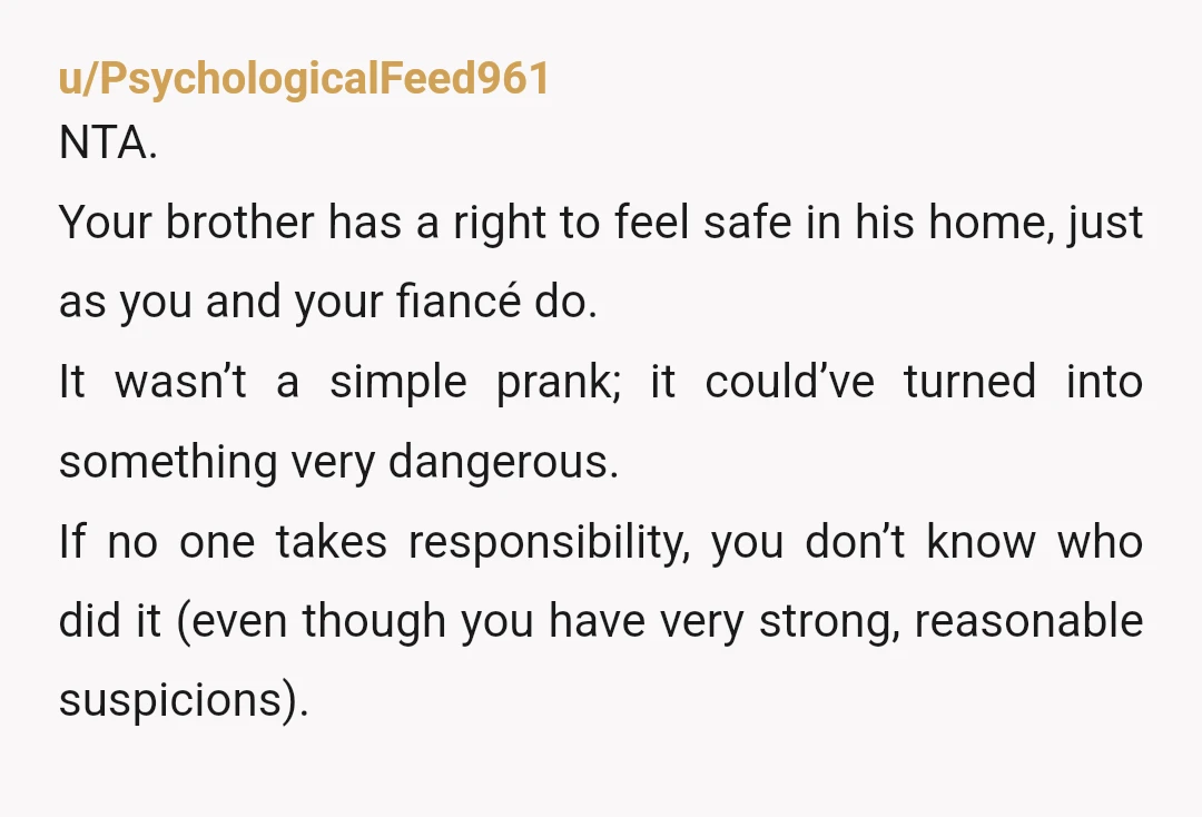 u/PsychologicalFeed961 NTA. Your brother has a right to feel safe in his home, just as you and your fiancé do. It wasn’t a simple prank; it could’ve turned into something...