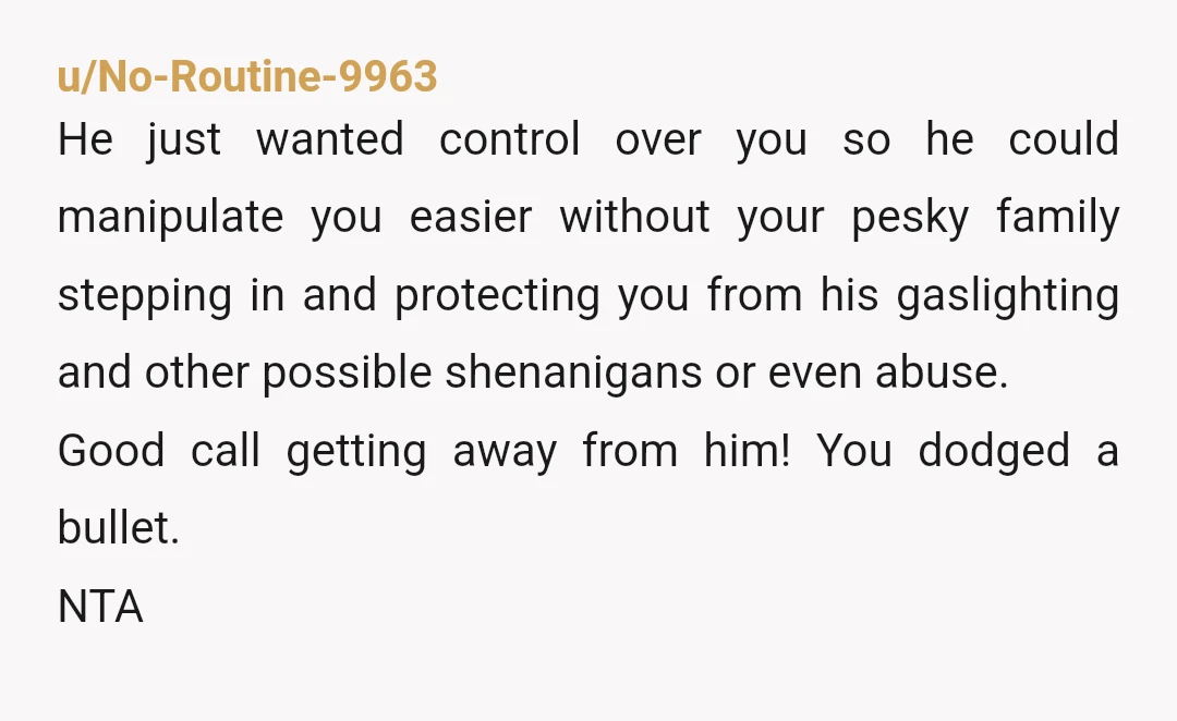 u/No-Routine-9963 He just wanted control over you so he could manipulate you easier without your pesky family stepping in and protecting you from his gaslighting and other possible shenanigans or...
