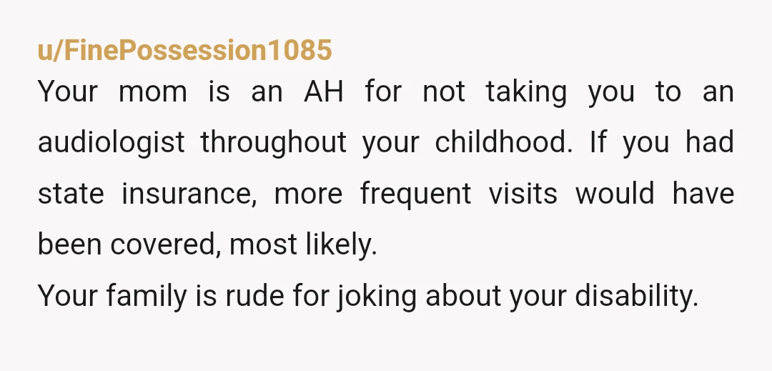 u/FinePossession1085 Your mom is an AH for not taking you to an audiologist throughout your childhood. If you had state insurance, more frequent visits would have been covered, most likely....