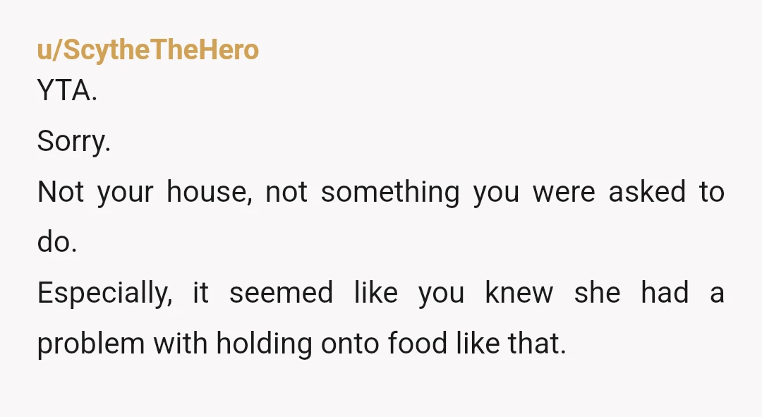 u/ScytheTheHero
YTA.
Sorry.
Not your house, not something you were asked to do.
Especially, it seemed like you knew she had a problem with holding onto food like that.