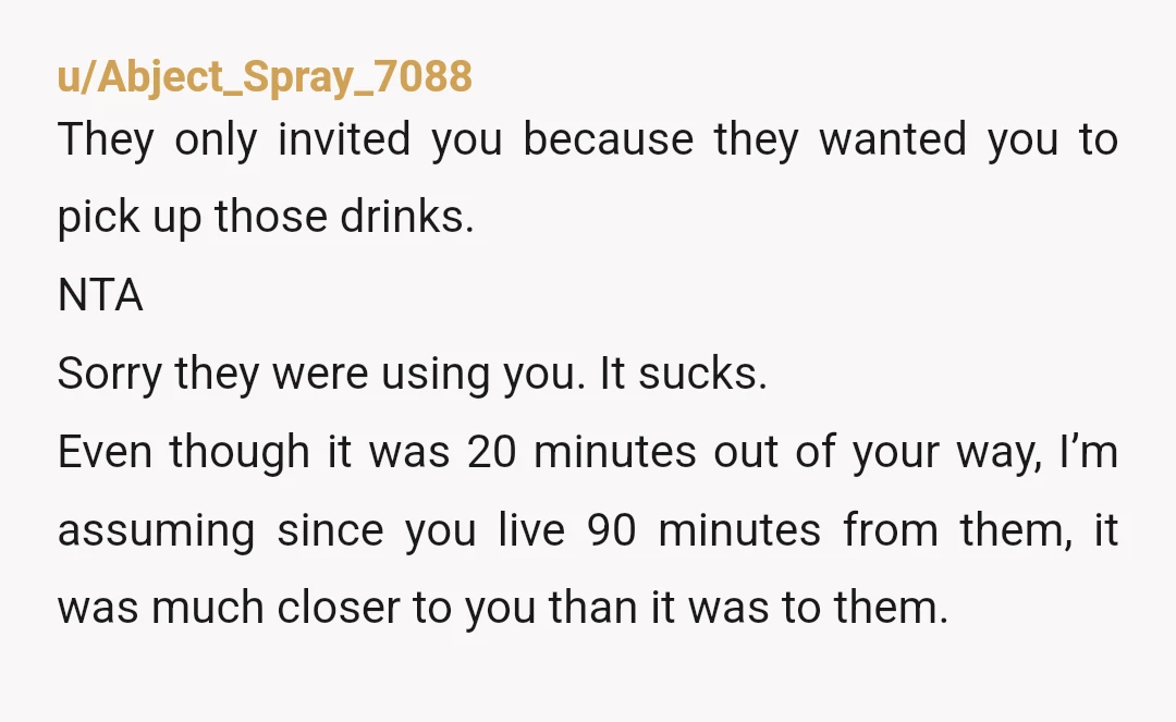 u/Abject_Spray_7088 They only invited you because they wanted you to pick up those drinks. NTA Sorry they were using you. It sucks. Even though it was 20 minutes out of...