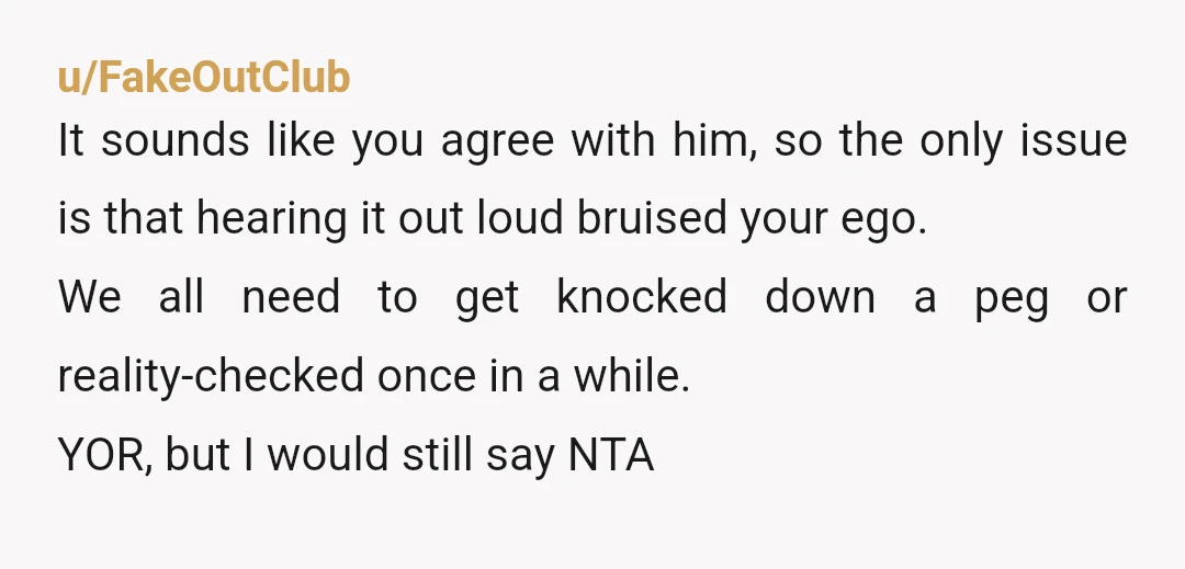 u/FakeOutClub It sounds like you agree with him, so the only issue is that hearing it out loud bruised your ego. We all need to get knocked down a peg...