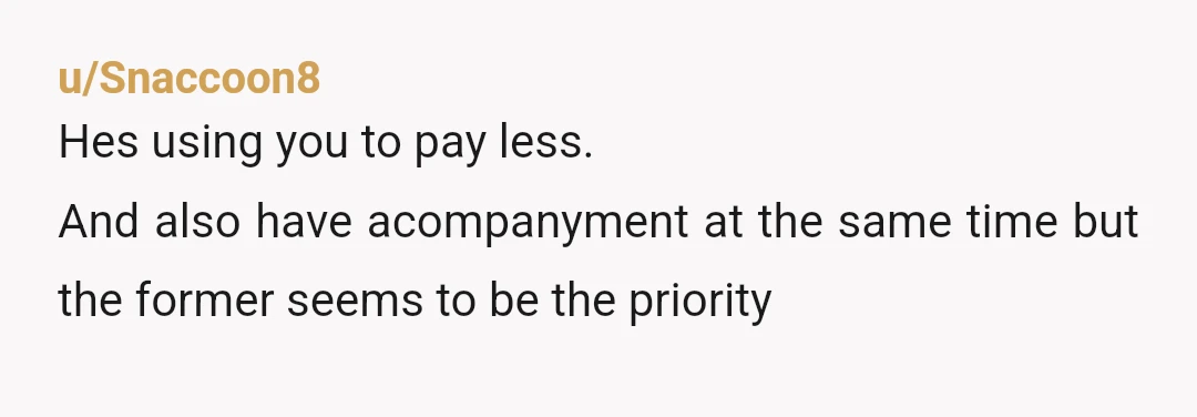 u/Snaccoon8
Hes using you to pay less.
And also have acompanyment at the same time but the former seems to be the priority