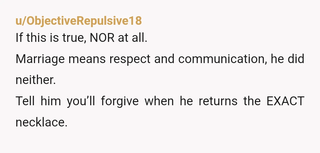 u/ObjectiveRepulsive18
If this is true, NOR at all.
Marriage means respect and communication, he did neither.
Tell him you’ll forgive when he returns the EXACT necklace.