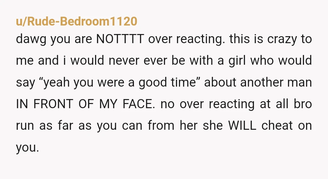 u/Rude-Bedroom1120 dawg you are NOTTTT over reacting. this is crazy to me and i would never ever be with a girl who would say “yeah you were a good time”...