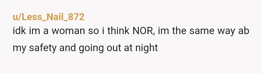 u/Less_Nail_872
idk im a woman so i think NOR, im the same way ab my safety and going out at night