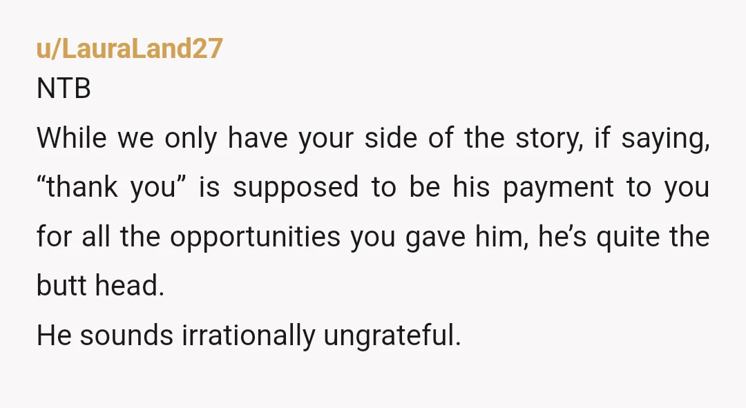 u/LauraLand27 NTB While we only have your side of the story, if saying, “thank you” is supposed to be his payment to you for all the opportunities you gave him,...