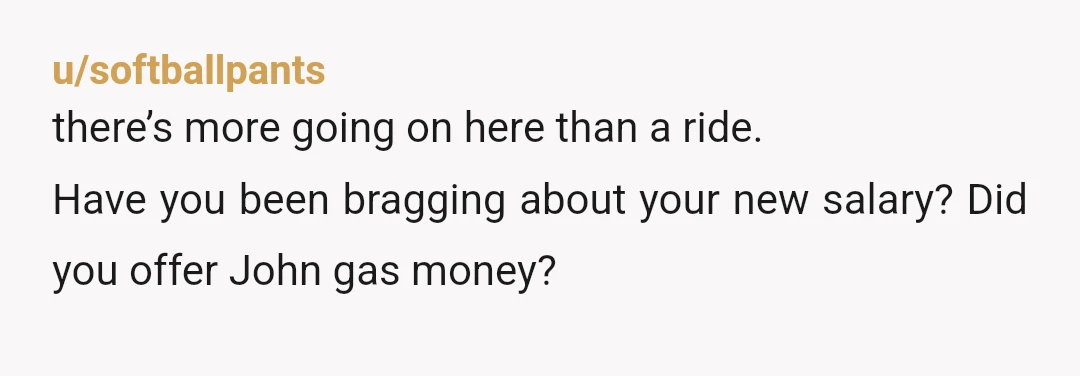 u/softballpants
there’s more going on here than a ride.
Have you been bragging about your new salary? Did you offer John gas money? 
