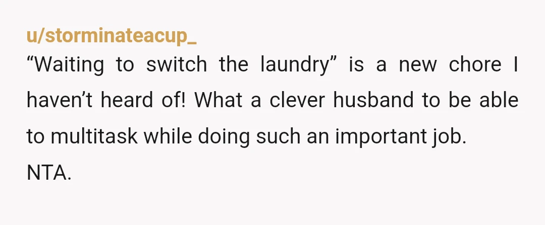 u/storminateacup_
“Waiting to switch the laundry” is a new chore I haven’t heard of! What a clever husband to be able to multitask while doing such an important job.
NTA.