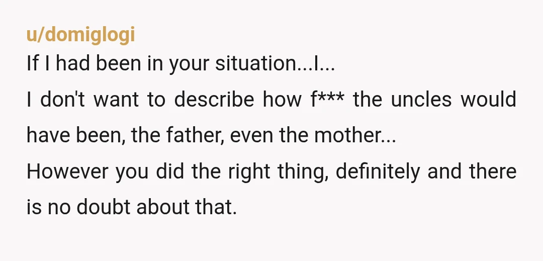 u/domiglogi If I had been in your situation...I... I don't want to describe how f*** the uncles would have been, the father, even the mother... However you did the right...