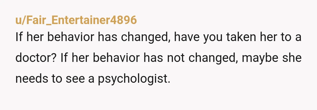 u/Fair_Entertainer4896
If her behavior has changed, have you taken her to a doctor? If her behavior has not changed, maybe she needs to see a psychologist.