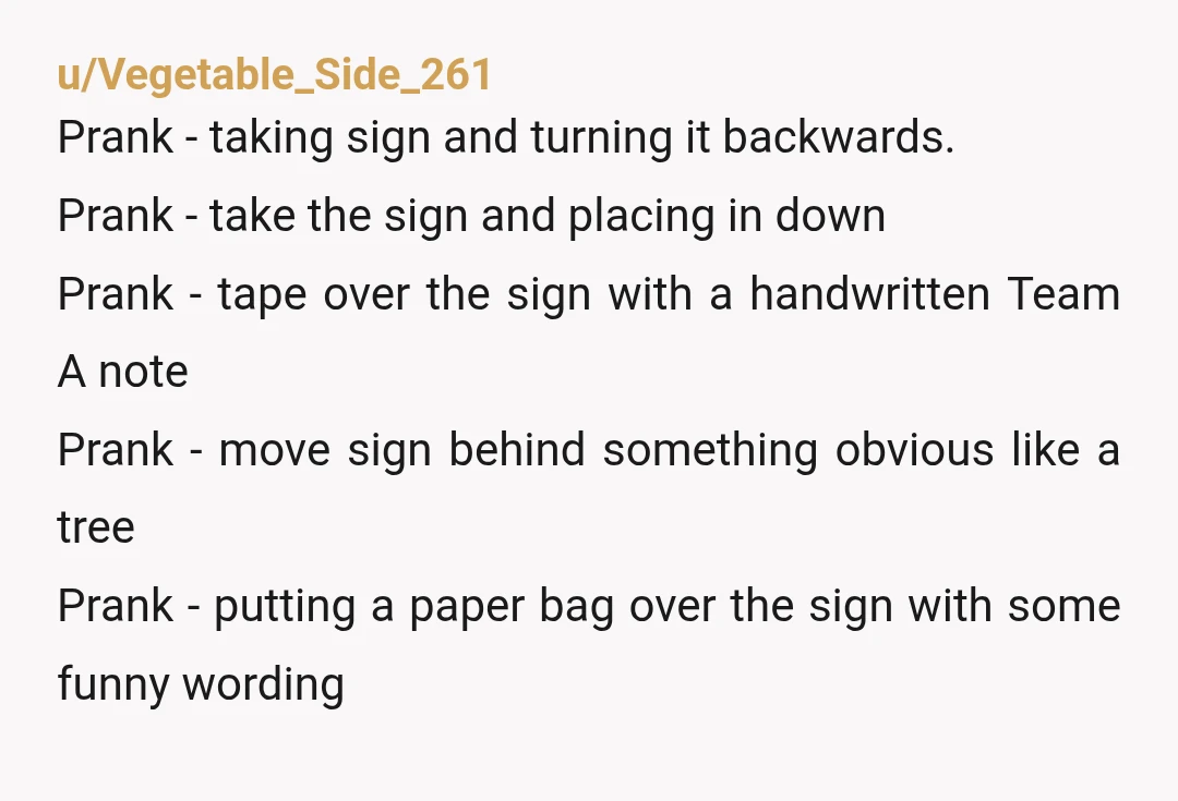 u/Vegetable_Side_261 Prank - taking sign and turning it backwards. Prank - take the sign and placing in down Prank - tape over the sign with a handwritten Team A note...
