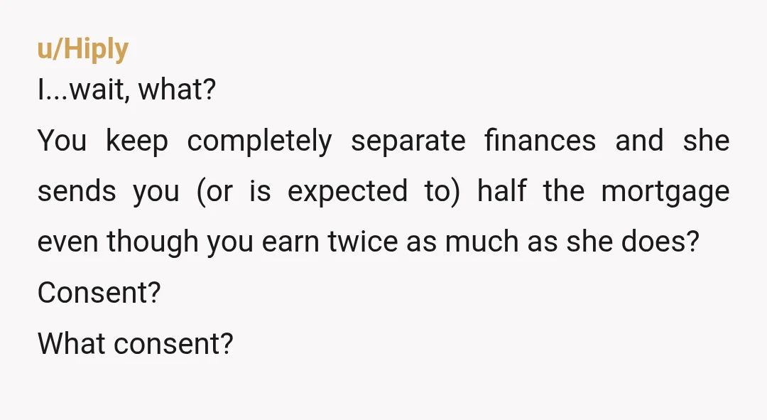 u/Hiply I...wait, what? You keep completely separate finances and she sends you (or is expected to) half the mortgage even though you earn twice as much as she does? Consent?...