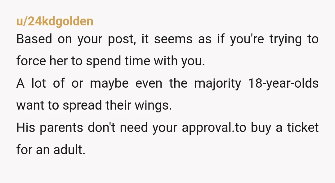 u/24kdgolden Based on your post, it seems as if you're trying to force her to spend time with you. A lot of or maybe even the majority 18-year-olds want to...