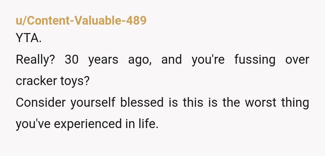 u/Content-Valuable-489
YTA.
Really? 30 years ago, and you're fussing over cracker toys?
Consider yourself blessed is this is the worst thing you've experienced in life.