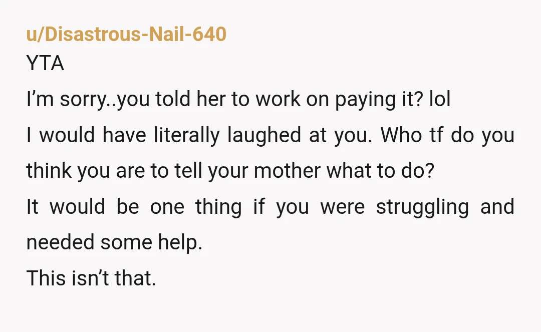 u/Disastrous-Nail-640 YTA I’m sorry..you told her to work on paying it? lol I would have literally laughed at you. Who tf do you think you are to tell your mother...