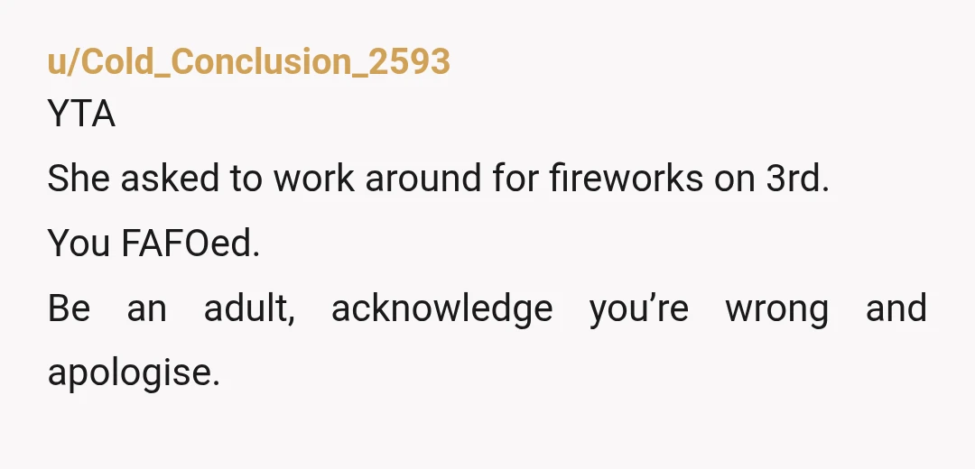u/Cold_Conclusion_2593
YTA
She asked to work around for fireworks on 3rd.
You FAFOed.
Be an adult, acknowledge you’re wrong and apologise.