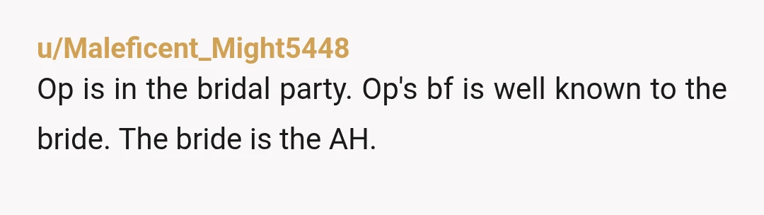 u/Maleficent_Might5448
Op is in the bridal party. Op's bf is well known to the bride. The bride is the AH.