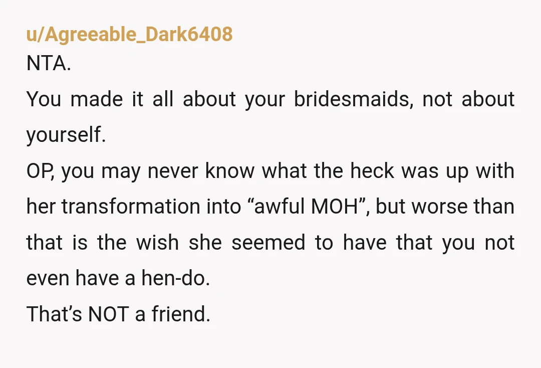 u/Agreeable_Dark6408 NTA. You made it all about your bridesmaids, not about yourself. OP, you may never know what the heck was up with her transformation into “awful MOH”, but worse...