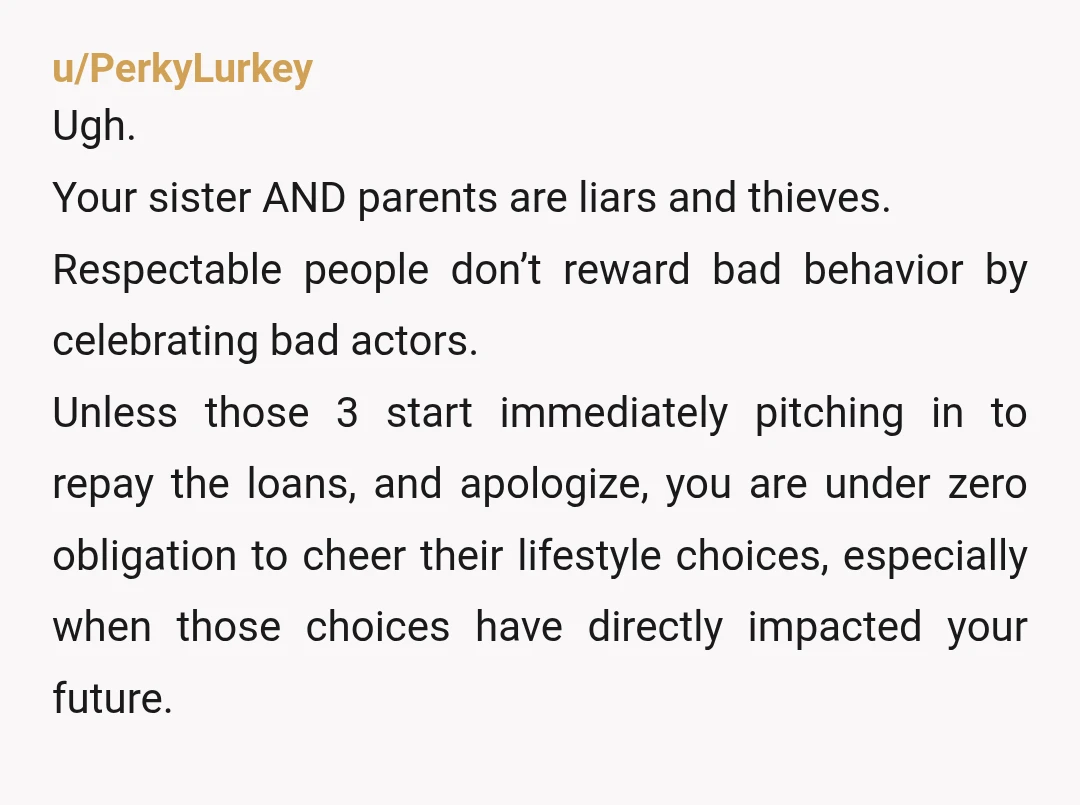 u/PerkyLurkey Ugh. Your sister AND parents are liars and thieves. Respectable people don’t reward bad behavior by celebrating bad actors. Unless those 3 start immediately pitching in to repay the...