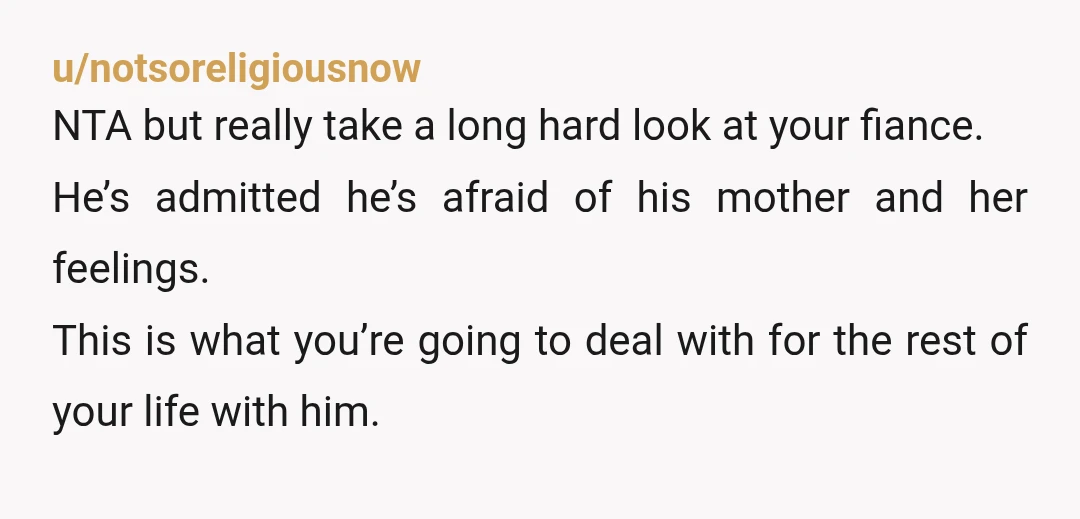 u/notsoreligiousnow NTA but really take a long hard look at your fiance. He’s admitted he’s afraid of his mother and her feelings. This is what you’re going to deal with...