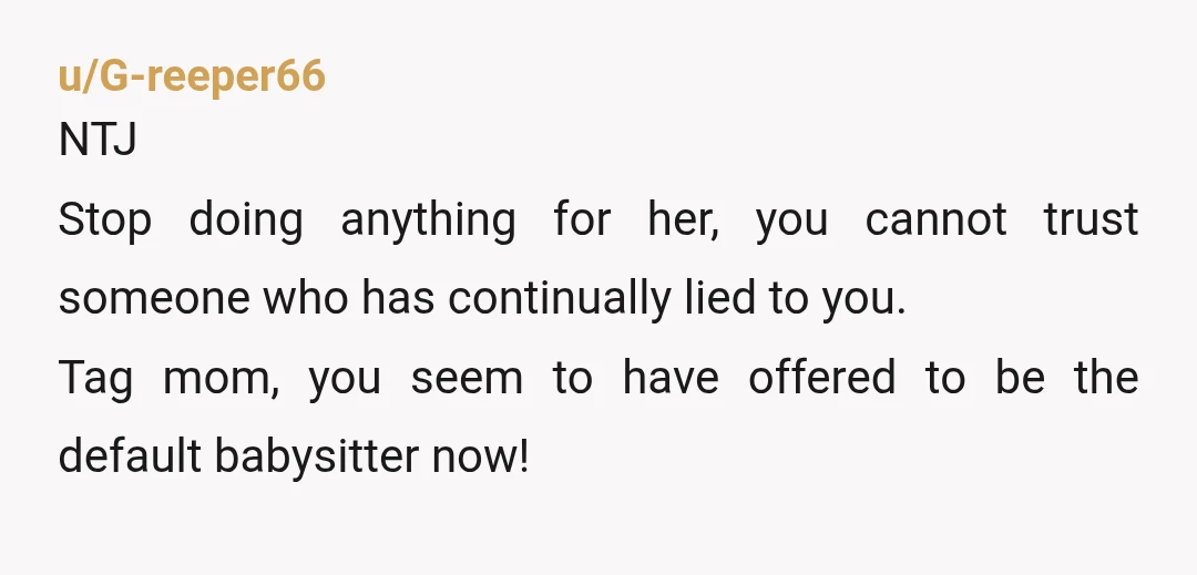 u/G-reeper66
NTJ
Stop doing anything for her, you cannot trust someone who has continually lied to you.
Tag mom, you seem to have offered to be the default babysitter now!