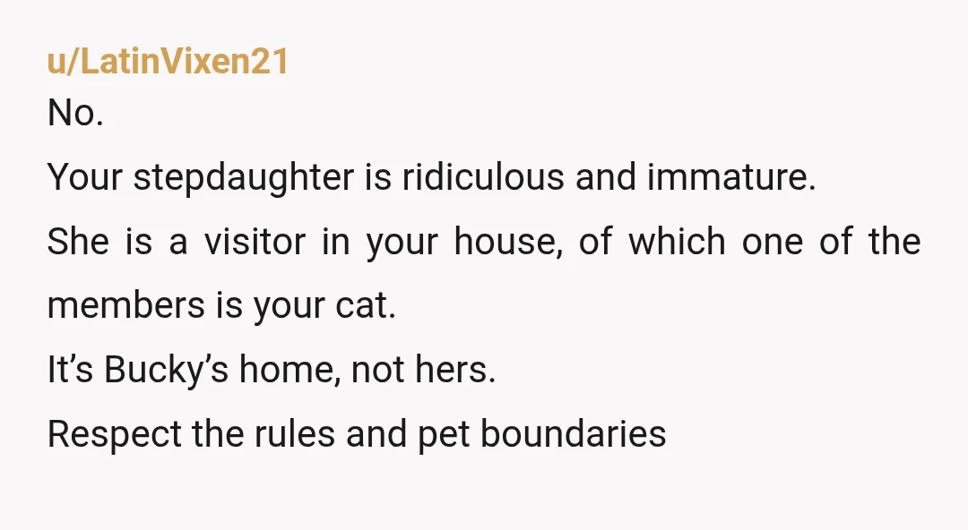 u/LatinVixen21 No. Your stepdaughter is ridiculous and immature. She is a visitor in your house, of which one of the members is your cat. It’s Bucky’s home, not hers. Respect...
