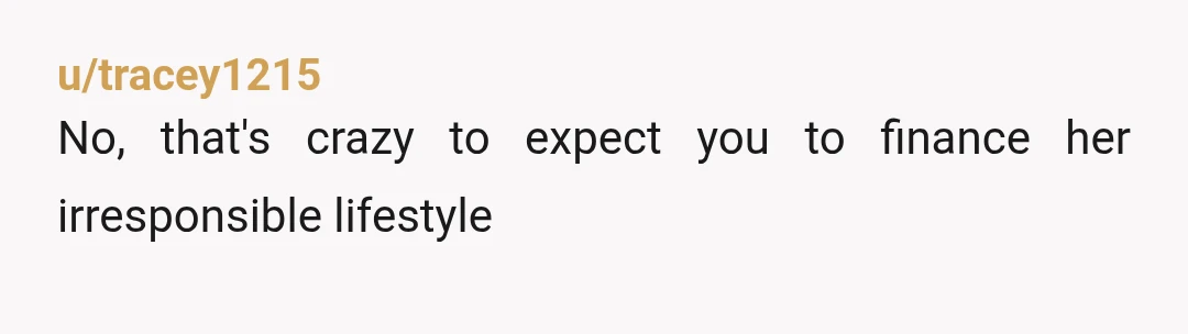 u/tracey1215
No, that's crazy to expect you to finance her irresponsible lifestyle