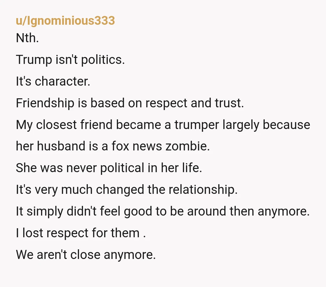 u/Ignominious333 Nth. Trump isn't politics. It's character. Friendship is based on respect and trust. My closest friend became a trumper largely because her husband is a fox news zombie. She...