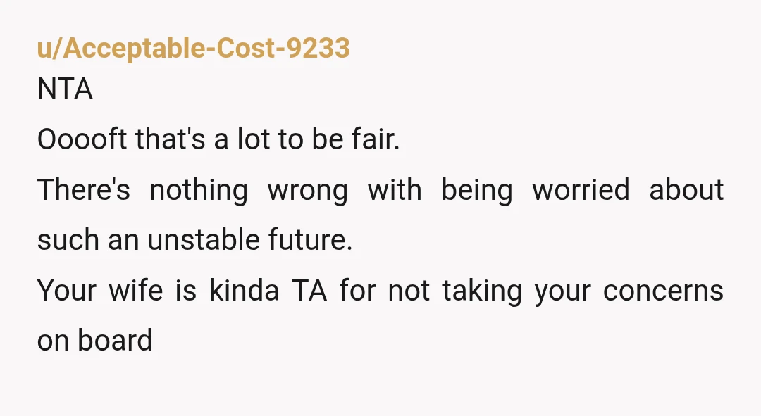 u/Acceptable-Cost-9233 NTA Ooooft that's a lot to be fair. There's nothing wrong with being worried about such an unstable future. Your wife is kinda TA for not taking your concerns...
