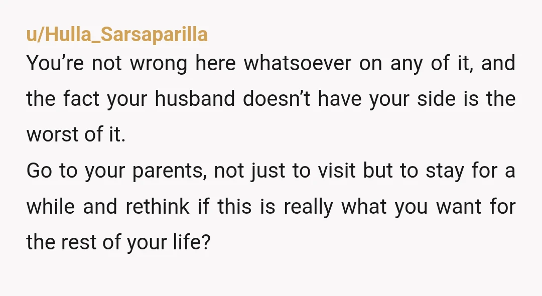 u/Hulla_Sarsaparilla You’re not wrong here whatsoever on any of it, and the fact your husband doesn’t have your side is the worst of it. Go to your parents, not just...