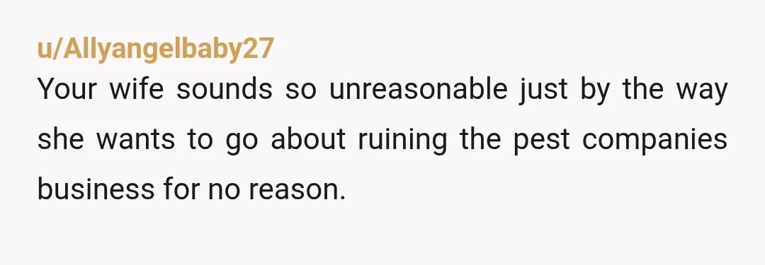 u/Allyangelbaby27
Your wife sounds so unreasonable just by the way she wants to go about ruining the pest companies business for no reason.