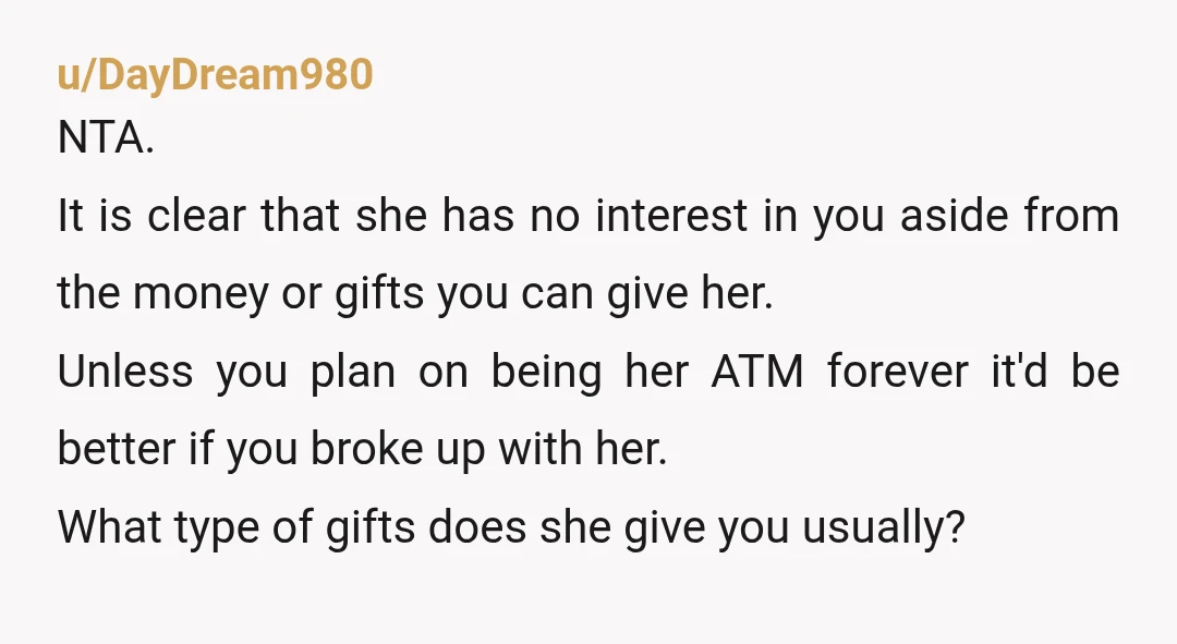 u/DayDream980 NTA. It is clear that she has no interest in you aside from the money or gifts you can give her. Unless you plan on being her ATM forever...