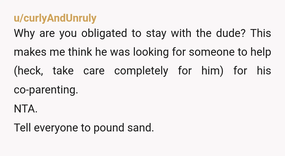 u/curlyAndUnruly Why are you obligated to stay with the dude? This makes me think he was looking for someone to help (heck, take care completely for him) for his co-parenting....