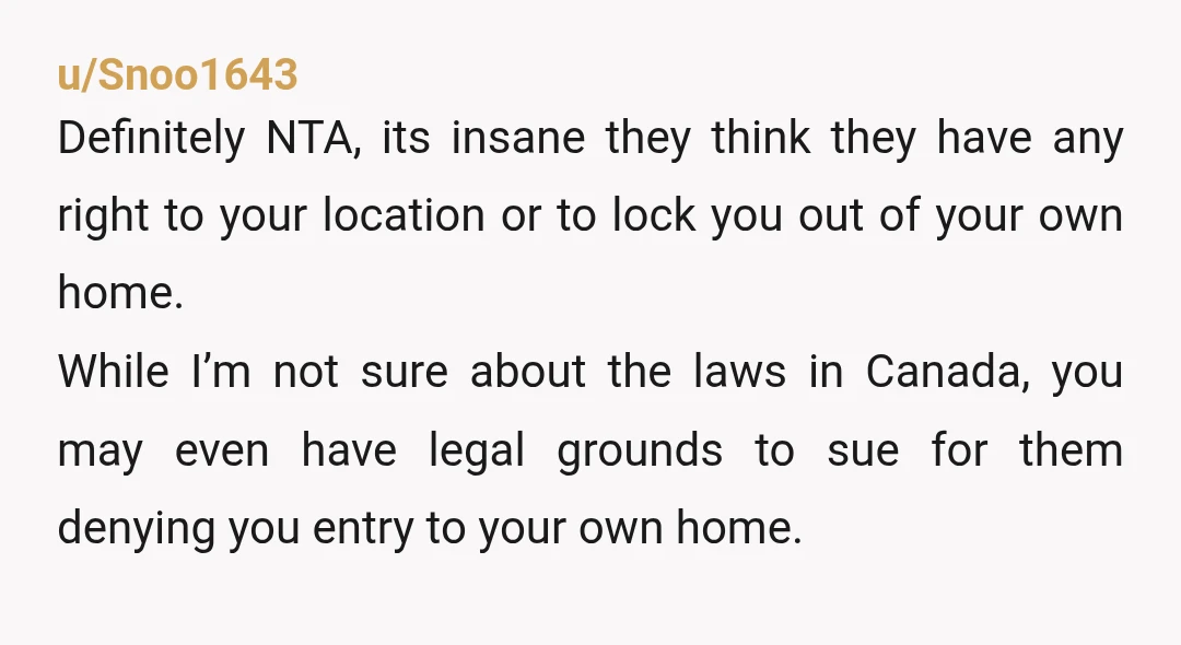 u/Snoo1643 Definitely NTA, its insane they think they have any right to your location or to lock you out of your own home. While I’m not sure about the laws...