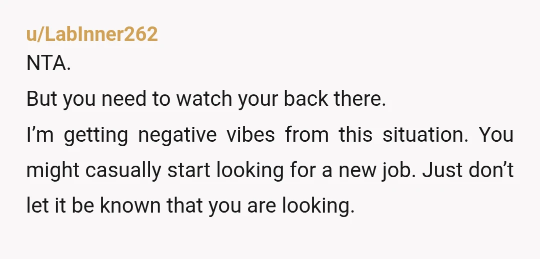 u/LabInner262 NTA. But you need to watch your back there. I’m getting negative vibes from this situation. You might casually start looking for a new job. Just don’t let it...