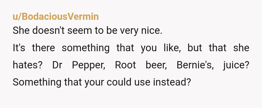 u/BodaciousVermin She doesn't seem to be very nice. It's there something that you like, but that she hates? Dr Pepper, Root beer, Bernie's, juice? Something that your could use instead?