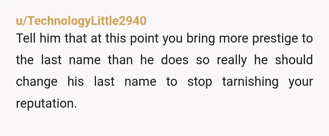 u/TechnologyLittle2940 Tell him that at this point you bring more prestige to the last name than he does so really he should change his last name to stop tarnishing your...