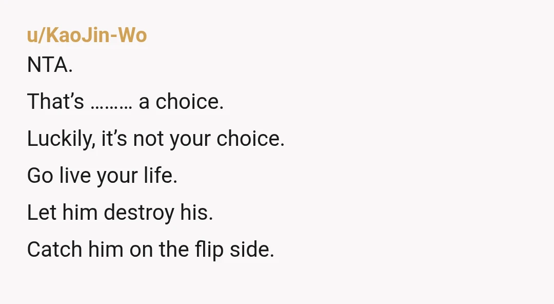 u/KaoJin-Wo
NTA.
That’s ……… a choice.
Luckily, it’s not your choice.
Go live your life.
Let him destroy his.
Catch him on the flip side.