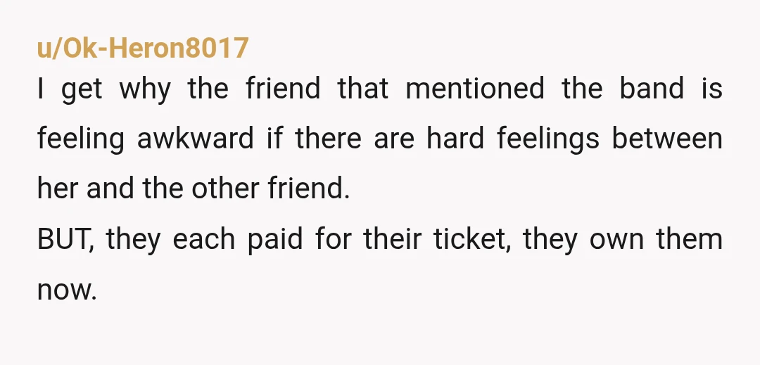 u/Ok-Heron8017 I get why the friend that mentioned the band is feeling awkward if there are hard feelings between her and the other friend. BUT, they each paid for their...