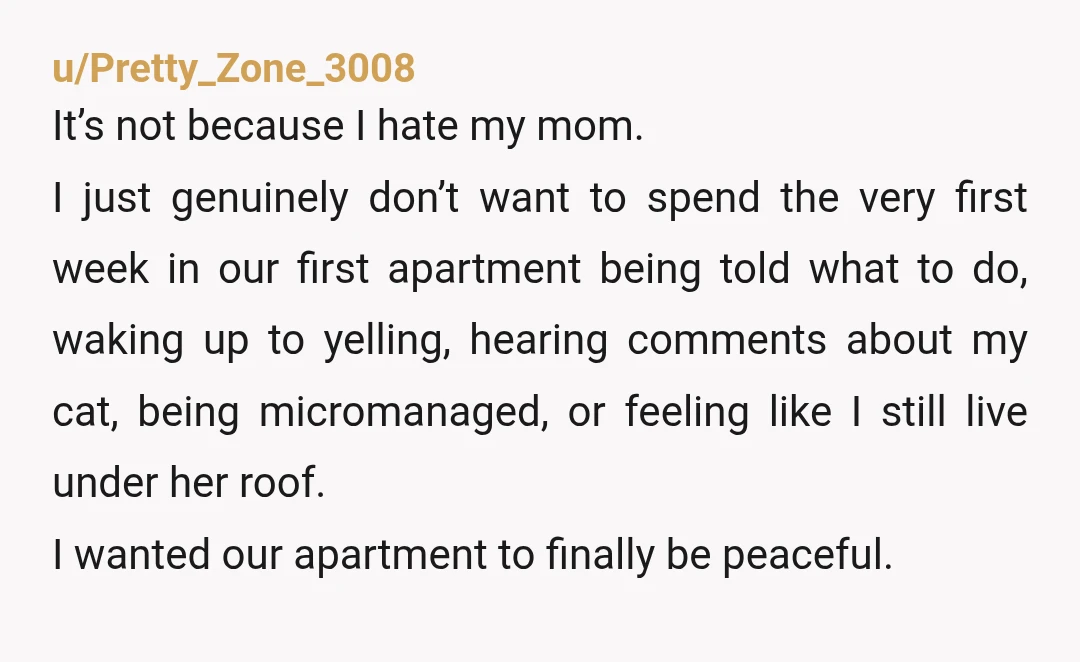 u/Pretty_Zone_3008 It’s not because I hate my mom. I just genuinely don’t want to spend the very first week in our first apartment being told what to do, waking up...