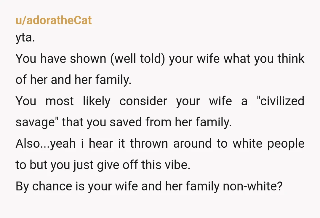 u/adoratheCat yta. You have shown (well told) your wife what you think of her and her family. You most likely consider your wife a "civilized savage" that you saved from...