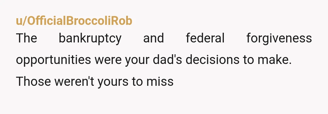 u/OfficialBroccoliRob
The bankruptcy and federal forgiveness opportunities were your dad's decisions to make.
Those weren't yours to miss